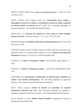 60

PORTAL ACTION. Disponível em: (http://www.portalaction.com.br/). Acesso em: 20 de
novembro de 2011.

ROCHA JUNIOR, Carlos Augusto Ferreira da. Caracterização física, química e
mineralógica de cinza leve de caldeira e sua utilização na síntese de zeólitas e aplicação
do material zeolítico na adsorção de cu+2 e cd+2. 2011. Dissertação ((Mestrado em
Engenharia Química) – Universidade Federal do Pará, Belém.

ROCKLAND, L. B. Saturated salt solutions for static control of ralative humidity
between 5 and 40ºC. Analytical Chemistry. v. 32, n. 10, p. 1375-1376, 1960.

RUTHVEN, Douglas M. Principles of adsorption and adsorption process. New York: John
Wiley & Sons, 1985.

SÁNCHEZ, M; DIAS, Joana M.; FERRAZ, Maria C. M. Waste materials for activated carbon
preparation and its use in aqueous-phase treatment: a review. Journal of Environmental
Management, Portugal, v. 85, Issue: 4, p. 833-846, Dezembro, 2007.

SANTOS, P. S.; Ciência e Tecnologia de Argilas. 2.ed. São Paulo: Edgar Blücher, v. 1.
1989.

SANTOS, P. S. Ciência e Tecnologia das Argilas. v. 01.São Paulo: Edgard Blucher LTDA,
1992.

SCHWANKE, R.O. Determinação da difusividade de hidrocarbonetos aromáticos em
zeólitas Y por métodos cromatográficos. 2003. Dissertação (Mestrado em Engenharia
Química) – Universidade Federal de Santa Catarina, Florianópolis.

SILVA, Allison Gonçalves. Estudo da adsorção de n-Parafinas em materiais
microporosos utilizando Leito Fixo. 2008. Dissertação (Mestrado em engenharia e
arquitetura - Regulação da Indústria de Energia) – Universidade federal Salvador, Salvador.

SILVA, Sebastião P. Caulim. Balanço Mineral Brasileiro. Departamento Nacional de
Produção Mineral (DNPM), 2009.

 