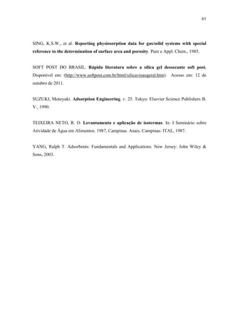 61

SING, K.S.W., et al. Reporting physiosorption data for gas/solid systems with special
reference to the determination of surface area and porosity. Pure e Appl. Chem., 1985.

SOFT POST DO BRASIL. Rápida literatura sobre a sílica gel dessecante soft post.
Disponível em: (http://www.softpost.com.br/html/silicavisaogeral.htm). Acesso em: 12 de
outubro de 2011.

SUZUKI, Motoyuki. Adsorption Engineering. v. 25. Tokyo: Elsevier Science Publishers B.
V., 1990.

TEIXEIRA NETO, R. O. Levantamento e aplicação de isotermas. In: I Seminário sobre
Atividade de Água em Alimentos. 1987, Campinas. Anais. Campinas: ITAL, 1987.

YANG, Ralph T. Adsorbents: Fundamentals and Applications. New Jersey: John Wiley &
Sons, 2003.

 