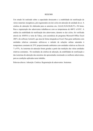 RESUMO
Um estudo foi realizado sobre a capacidade dessecante e a estabilidade de reutilização de
vários materiais inorgânicos, pós-regenerados em dez ciclos de adsorção de umidade do ar. A
cinética de adsorção foi elaborada para as amostras em, 2,4,6,8,10,24,30,48,72 e 96 horas.
Para a regeneração dos adsorventes trabalhou-se com as temperaturas de 400°C e110°C. A
análise da estabilidade de reutilização dos adsorventes, durante os dez ciclos, foi verificada
através de ANOVA e teste de Tukey, com assistência do programa Microsoft Office Excel
2007 e do software Action®, que atua de forma integrada ao Excel. Para gerar ambientes com
umidades relativas constantes utilizou-se o método de soluções salinas saturadas à
temperatura constante de 25ºC proporcionando ambientes com umidades relativas na faixa de
7 a 97%. As isotermas de adsorção foram geradas a partir das medições das várias umidades
relativas constantes. Os resultados da cinética de adsorção, da estabilidade de reutilização e
das isotermas de adsorção das amostras são apresentados mostrando os melhores adsorventes,
para as condições aplicadas neste trabalho.
Palavras-chaves: Adsorção. Cinética. Regeneração de adsorventes. Isotermas

 