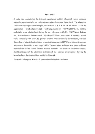 ABSTRACT
A study was conducted on the desiccant capacity and stability ofreuse of various inorganic
materials, regenerated after ten cycles of adsorption of moisture from the air. The adsorption
kineticswas developed for the samples, and 96 hours 2, 4, 6, 8, 10, 24, 30, 48 and 72. For the
regeneration

of adsorbentsworked

with temperatures of

400° C e110 °C. The stability

analysis for reuse of adsorbents during the ten cycles was verified by ANOVA and Tukey's
test, with assistance fromMicrosoft Office Excel 2007 and the Action ® software, which
works seamlessly with Excel. To generate constant relative humidity environments, we used
the method of saturated salt solutions at constant temperature of 25° C providingenvironments
with relative humidities in the range 7-97%. Theadsorption isotherms were generated from
measurements of the various constant relative humidity. The results of adsorption kinetics,
stability and reuse of the adsorption isotherms of the samples are presented showing the
best adsorbents for the conditions applied in this work.
Keywords: Adsorption. Kinetics. Regeneration of adsorbent. Isotherms

 