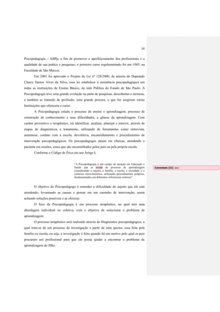 10
Psicopedagogia – ABPp, a fim de promover o aperfeiçoamento dos profissionais e a
qualidade de sua prática e pesquisas; o primeiro curso regulamentado foi em 1985, na
Faculdade de São Marcos.
Em 2001 foi aprovado o Projeto de Lei nº 128/2000, de autoria do Deputado
Claury Santos Alves da Silva, essa lei estabelece a assistência psicopedagógica em
todas as instituições de Ensino Básico, da rede Pública do Estado de São Paulo. A
Psicopedagogia teve uma grande evolução na parte de pesquisas, descobertas e técnicas,
e também se tratando de profissão, uma grande procura, o que fez surgirem várias
Instituições que oferecem o curso.
A Psicopedagogia estuda o processo de ensino e aprendizagem; processo de
construção de conhecimento e suas dificuldades, a gênese da aprendizagem. Com
caráter preventivo e terapêutico, irá identificar, analisar, planejar e intervir, através de
etapas de diagnósticos e tratamento, utilizando de ferramentas como entrevista,
anamnese, contato com a escola, devolutiva, encaminhamento e procedimentos de
intervenção psicopedagógicos. Os psicopedagogos atuam em clínicas, atendendo o
paciente em sessões, esses que são encaminhados pelos pais ou pela própria escola.
Conforme o Código de Ética em seu Artigo I,
“A Psicopedagogia é um campo de atuação em Educação e
Saúde que se ocupa do processo de aprendizagem
considerando o sujeito, a família, a escola, a sociedade e o
contexto sócio-histórico, utilizando procedimentos próprios,
fundamentados em diferentes referenciais teóricos”.
O objetivo do Psicopedagogo é entender a dificuldade do sujeito que ele está
atendendo, levantando as causas e pensar em um caminho de intervenção, assim
achando soluções possíveis e as oferecer.
O foco da Psicopedagogia é um processo terapêutico, no qual terá uma
abordagem individual ou coletiva, com o objetivo de solucionar o problema de
aprendizagem.
O processo terapêutico será realizado através do Diagnóstico psicopedagógico, o
qual trata-se de um processo de investigação a partir de uma queixa, essa feita pela
família ou escola, ou seja, a investigação é feita quando há um motivo pelo qual os pais
procuram um profissional para que ele possa ajudar a encontrar o problema de
aprendizagem do filho.
Comentado [J2]: idem
 