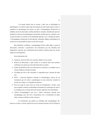 11
Um grande desafio para as escolas é lidar com as dificuldades de
aprendizagem e ao mesmo tempo traçar uma proposta de intervenção capaz de sanar os
problemas de aprendizagem dos alunos, no qual o Psicopedagogo Institucional irá
trabalhar através da observação e análise profunda de situações, identificando possíveis
problemas no processo de aprendizagem, procurando soluções para tais, achando a raiz,
no qual esta pode vir do aluno ou da metodologia aplicada, com o resultado da analise,
o Psicopedagogo Institucional irá providenciar orientações didático-metodológicas de
acordo com as necessidades do aluno ou uma sala em geral.
Para identificar o problema, o psicopedagogo deverá colher dados, a partir de
observações, entrevistas e questionários. Há instrumentos que são utilizados para
diagnosticar o paciente, que o profissional deverá utilizar, conforme cada caso, até que
chegue em um prognóstico.
Esses instrumentos são:
 Anamnese, entrevista feita com o paciente, família e com a escola;
 Roteiros de Observação, o qual verifica se as queixas feitas pelo professor
confirmam com aquilo que está sendo observado nas sessões;
 Análise da Mochila Escolar, esse observam-se os materiais e os cuidados com os
mesmos; Bilhetes e Recados enviados;
 Atividades que são ou não concluídas e a importância que o paciente dá sobre
isso;
 EOCA – Entrevista Operativa Centrada na Aprendizagem, trata-se de um
instrumento que irá avaliar a aprendizagem em uma entrevista, variando de
acordo com a idade e a escolaridade do paciente;
 Prova da noção de soma, Prova de noção de multiplicação e divisão, essas
provas ajudam a analisar as dificuldades encontradas nas construções de contas e
as estratégias que as crianças desenvolvem para superarem essas dificuldades;
 Informe Psicopedagógico, que será o último instrumento utilizado pelo
psicopedagogo, pois este será o encerramento com o levantamento de dados
sobre a criança recolhido em todo o processo.
Os instrumentos que podem ser utilizados pelo psicopedagogo são:
observar a Leitura e a Escrita, aplicar Provas de Construção Narrativa, Provas Projetivas
 