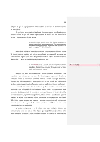 12
e Jogos, em que os Jogos podem ser utilizados tanto no processo de diagnóstico como
na intervenção.
Os problemas apresentados pela criança, algumas vezes são considerados como
fracasso escolar, em que nem sempre depende apenas da criança para uma insuficiência
escolar. Segundo Maria Lúcia L. Weiss:
“Considera-se como fracasso escolar uma resposta insuficiente do
aluno a uma exigência ou demanda da escola. Essa questão pode ser
analisada e estudada por diferentes perspectivas: a da sociedade, a da
escola e a do aluno” (WEISS, 2002, p. 16).
Diante dessa afirmação, pode-se perceber que o problema nem sempre é apenas
da criança, e sim de um todo, pois terá que ser analisada sua vida social, sua escola, seu
cotidiano e seu eu para que se possa chegar a uma conclusão sobre o problema. Segundo
Maria Lúcia L. Weiss no livro Psicopedagogia Clínica (2002)
“(...) o fracasso escolar é causado por uma conjunção de fatores
interligados que impedem o bom desempenho do paciente (aluno-
aprendente), embora se tente identificar, em alguns casos, um ponto
inicial no nível interno ou externo.”
A autora fala sobre três perspectivas a serem analisadas: a primeira é a da
sociedade, ela é mais ampla e intervém pelas demais, a qual engloba tipo de cultura,
condições sociais e econômicas, estrutura familiar e social, ideologia dominante,
religião. Esse tipo de perspectiva é muito significativa na vida escolar, pois o ambiente e
a cultura que a criança vivencia influenciam muito no seu desenvolvimento intelectual.
A segunda perspectiva é a da escola, na qual diz respeito a uma análise da
instituição: que informação ela está passando para o aluno? De que maneira está
passando? Qual é a qualidade de ensino desta instituição? Segundo Weiss (2002, p. 17),
o sistema de ensino, seja público ou particular, reflete sempre a sociedade em que está
inserido, ou seja, a escola não está isolada do sistema socioeconômico, é um reflexo
dele. Então pode-se entender que a escola é uma das responsáveis pelo problema de
aprendizagem do aluno, por não lhe ofertar uma boa qualidade de ensino e uma
oportunidade de êxito nos estudos.
A terceira perspectiva é a do aluno, nas suas condições internas de
aprendizagem, nesse caso tem-se então alguns tipos de problemas apresentados pelo
aluno enquanto aprendente, aquele que não consegue ter avanço na construção de
Comentado [J3]: idem
 