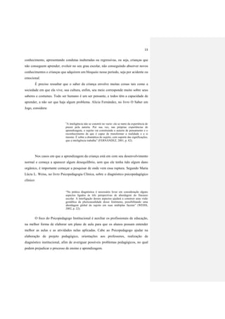 13
conhecimento, apresentando condutas inalteradas ou regressivas, ou seja, crianças que
não conseguem aprender, evoluir no seu grau escolar, não conseguindo absorver novos
conhecimentos e crianças que adquirem um bloqueio nesse período, seja por acidente ou
emocional.
É preciso ressaltar que o saber da criança envolve muitas coisas tais como a
sociedade em que ela vive, sua cultura, enfim, seu meio corresponde muito sobre seus
saberes e costumes. Todo ser humano é um ser pensante, e todos têm a capacidade de
aprender, a não ser que haja algum problema. Alicia Fernández, no livro O Saber em
Jogo, considera:
“A inteligência não se constrói no vazio: ela se nutre da experiência de
prazer pela autoria. Por sua vez, nas próprias experiências de
aprendizagem, o sujeito vai construindo a autoria de pensamento e o
reconhecimento de que é capaz de transformar a realidade e a si
mesmo. É sobre a dramática do sujeito, com suporte das significações,
que a inteligência trabalha” (FERNÁNDEZ, 2001, p. 82).
Nos casos em que a aprendizagem da criança está em com seu desenvolvimento
normal e começa a aparecer algum desequilíbrio, sem que ele tenha tido algum dano
orgânico, é importante começar a pesquisar de onde vem essa ruptura. Segundo Maria
Lúcia L. Weiss, no livro Psicopedagogia Clínica, sobre o diagnóstico psicopedagógico
clínico:
“Na prática diagnóstica é necessário levar em consideração alguns
aspectos ligados às três perspectivas de abordagem do fracasso
escolar. A interligação desses aspectos ajudará a construir uma visão
gestáltica da pluricausalidade desse fenômeno, possibilitando uma
abordagem global do sujeito em suas múltiplas facetas” (WEISS,
2002, p. 22).
O foco do Psicopedagogo Institucional é auxiliar os profissionais de educação,
na melhor forma de elaborar um plano de aula para que os alunos possam entender
melhor as aulas e as atividades nelas aplicadas. Cabe ao Psicopedagogo ajudar na
elaboração de projeto pedagógico, orientações aos professores, realização de
diagnóstico institucional, afim de averiguar possíveis problemas pedagógicos, no qual
podem prejudicar o processo de ensino e aprendizagem.
 