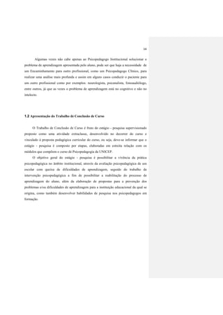 14
Algumas vezes não cabe apenas ao Psicopedagogo Institucional solucionar o
problema de aprendizagem apresentada pelo aluno, pode ser que haja a necessidade de
um Encaminhamento para outro profissional, como um Psicopedagogo Clínico, para
realizar uma análise mais profunda e assim em alguns casos conduzir o paciente para
um outro profissional como por exemplos: neurologista, psicanalista, fonoaudiólogo,
entre outros, já que as vezes o problema de aprendizagem está no cognitivo e não no
intelecto.
1.2 Apresentação do Trabalho de Conclusão de Curso
O Trabalho de Conclusão de Curso é fruto do estágio - pesquisa supervisionado
proposto como uma atividade extraclasse, desenvolvido no decorrer do curso e
vinculado à proposta pedagógica curricular do curso, ou seja, deve-se informar que o
estágio - pesquisa é composto por etapas, elaboradas em estreita relação com os
módulos que compõem o curso de Psicopedagogia da UNICEP.
O objetivo geral do estágio - pesquisa é possibilitar a vivência da prática
psicopedagógica no âmbito institucional, através da avaliação psicopedagógica de um
escolar com queixa de dificuldades de aprendizagem, seguido do trabalho de
intervenção psicopedagógica a fim de possibilitar a reabilitação do processo de
aprendizagem do aluno, além da elaboração de propostas para a prevenção dos
problemas e/ou dificuldades de aprendizagem para a instituição educacional da qual se
origina, como também desenvolver habilidades de pesquisa nos psicopedagogos em
formação.
 
