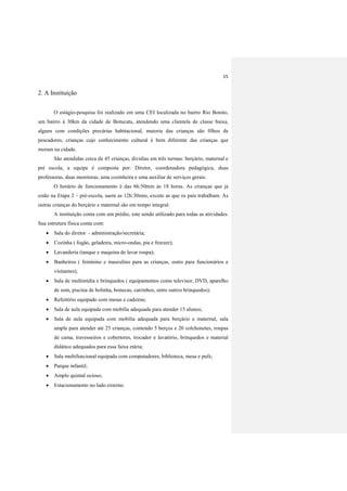 15
2. A Instituição
O estágio-pesquisa foi realizado em uma CEI localizada no bairro Rio Bonito,
um bairro á 30km da cidade de Botucatu, atendendo uma clientela de classe baixa,
alguns com condições precárias habitacional, maioria das crianças são filhos de
pescadores, crianças cujo conhecimento cultural é bem diferente das crianças que
moram na cidade.
São atendidas cerca de 45 crianças, dividias em três turmas: berçário, maternal e
pré escola, a equipe é composta por: Diretor, coordenadora pedagógica, duas
professoras, duas monitoras, uma cozinheira e uma auxiliar de serviços gerais.
O horário de funcionamento é das 6h:50min às 18 horas. As crianças que já
estão na Etapa 2 – pré-escola, saem as 12h:30min, exceto as que os pais trabalham. As
outras crianças do berçário e maternal são em tempo integral.
A instituição conta com um prédio, este sendo utilizado para todas as atividades.
Sua estrutura física conta com:
 Sala do diretor - administração/secretária;
 Cozinha ( fogão, geladeira, micro-ondas, pia e freezer);
 Lavanderia (tanque e maquina de lavar roupa);
 Banheiros ( feminino e masculino para as crianças, outro para funcionários e
visitantes);
 Sala de multimídia e brinquedos ( equipamentos como televisor, DVD, aparelho
de som, piscina de bolinha, bonecas, carrinhos, entre outros brinquedos);
 Refeitório equipado com mesas e cadeiras;
 Sala de aula equipada com mobília adequada para atender 15 alunos;
 Sala de aula equipada com mobília adequada para berçário e maternal, sala
ampla para atender até 25 crianças, contendo 5 berços e 20 colchonetes, roupas
de cama, travesseiros e cobertores, trocador e lavatório, brinquedos e material
didático adequados para essa faixa etária;
 Sala multifuncional equipada com computadores, biblioteca, mesa e pufs;
 Parque infantil;
 Amplo quintal ocioso;
 Estacionamento no lado externo.
 