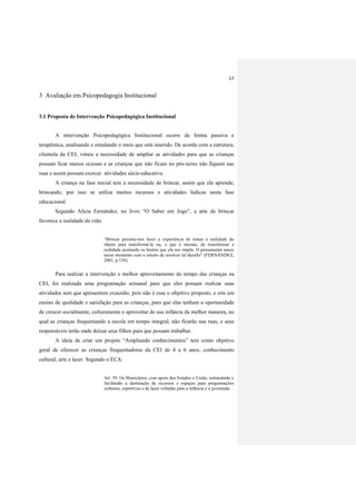 17
3 Avaliação em Psicopedagogia Institucional
3.1 Proposta de Intervenção Psicopedagógica Institucional
A intervenção Psicopedagógica Institucional ocorre de forma passiva e
terapêutica, analisando e estudando o meio que está inserido. De acordo com a estrutura,
clientela da CEI, vimos a necessidade de ampliar as atividades para que as crianças
possam ficar menos ociosas e as crianças que não ficam no pós-turno não fiquem nas
ruas e assim possam exercer atividades sócio-educativa.
A criança na fase inicial tem a necessidade de brincar, assim que ela aprende,
brincando, por isso se utiliza muitos recursos e atividades lúdicas nesta fase
educacional.
Segundo Alicia Fernández, no livro “O Saber em Jogo”, a arte de brincar
favorece a realidade da vida:
“Brincar permite-nos fazer a experiência de tomar a realidade do
objeto para transformá-la ou, o que é mesmo, de transformar a
realidade aceitando os limites que ela nos impõe. O pensamento nasce
nesse momento com o intuito de resolver tal desafio” (FERNÁNDEZ,
2001, p.128).
Para realizar a intervenção e melhor aproveitamento do tempo das crianças na
CEI, foi realizada uma programação semanal para que eles possam realizar suas
atividades sem que apresentem exaustão, pois não é esse o objetivo proposto, e sim um
ensino de qualidade e satisfação para as crianças, para que elas tenham a oportunidade
de crescer socialmente, culturamente e aproveitar de sua infância da melhor maneira, no
qual as crianças frequentando a escola em tempo integral, não ficarão nas ruas, e seus
responsáveis terão onde deixar seus filhos para que possam trabalhar.
A ideia de criar um projeto “Ampliando conhecimentos” tem como objetivo
geral de oferecer as crianças frequentadoras da CEI de 4 a 6 anos, conhecimento
cultural, arte e lazer. Segundo o ECA:
Art. 59. Os Municípios, com apoio dos Estados e União, estimularão e
facilitarão a destinação de recursos e espaços para programações
culturais, esportivas e de lazer voltadas para a infância e a juventude.
 