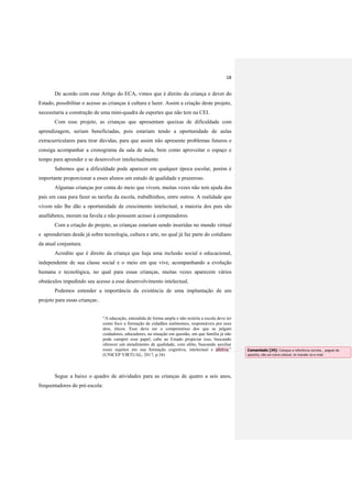 18
De acordo com esse Artigo do ECA, vimos que é direito da criança e dever do
Estado, possibilitar o acesso as crianças à cultura e lazer. Assim a criação deste projeto,
necessitaria a construção de uma mini-quadra de esportes que não tem na CEI.
Com esse projeto, as crianças que apresentam queixas de dificuldade com
aprendizagem, seriam beneficiadas, pois estariam tendo a oportunidade de aulas
extracurriculares para tirar dúvidas, para que assim não apresente problemas futuros e
consiga acompanhar a cronograma da sala de aula, bem como aproveitar o espaço e
tempo para aprender e se desenvolver intelectualmente.
Sabemos que a dificuldade pode aparecer em qualquer época escolar, porém é
importante proporcionar a esses alunos um estudo de qualidade e prazeroso.
Algumas crianças por conta do meio que vivem, muitas vezes não tem ajuda dos
pais em casa para fazer as tarefas da escola, trabalhinhos, entre outros. A realidade que
vivem não lhe dão a oportunidade de crescimento intelectual, a maioria dos pais são
analfabetos, moram na favela e não possuem acesso á computadores.
Com a criação do projeto, as crianças estariam sendo inseridas no mundo virtual
e aprenderiam desde já sobre tecnologia, cultura e arte, no qual já faz parte do cotidiano
da atual conjuntura.
Acredito que é direito da criança que haja uma inclusão social e educacional,
independente de sua classe social e o meio em que vive, acompanhando a evolução
humana e tecnológica, no qual para essas crianças, muitas vezes aparecem vários
obstáculos impedindo seu acesso a esse desenvolvimento intelectual.
Podemos entender a importância da existência de uma implantação de um
projeto para essas crianças:.
“A educação, entendida de forma ampla e não restrita a escola deve ter
como foco a formação de cidadãos autônomos, responsáveis por seus
atos, éticos. Esse deve ser o compromisso dos que se julgam
cuidadores, educadores, na situação em questão, em que família já não
pode cumprir esse papel, cabe ao Estado propiciar isso, buscando
oferecer um atendimento de qualidade, com afeto, buscando auxiliar
esses sujeitos em sua formação cognitiva, intelectual e afetiva.”
(UNICEP VIRTUAL, 2017, p.34)
Segue a baixo o quadro de atividades para as crianças de quatro a seis anos,
frequentadores do pré-escola:
Comentado [J4]: Coloque a referência correta... peguei da
apostila, não sei como colocar, te mandei no e-mail
 