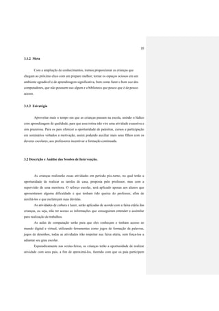 20
3.1.2 Meta
Com a ampliação de conhecimentos, iremos proporcionar as crianças que
chegam ao próximo clico com um preparo melhor; tornar os espaços ociosos em um
ambiente agradável e de aprendizagem significativa, bem como fazer o bom uso dos
computadores, que não possuem uso algum e a biblioteca que pouco que é de pouco
acesso.
3.1.3 Estratégia
Aproveitar mais o tempo em que as crianças passam na escola, unindo o lúdico
com aprendizagem de qualidade, para que essa rotina não vire uma atividade exaustiva e
sim prazerosa. Para os pais oferecer a oportunidade de palestras, cursos e participação
em seminários voltados a motivação, assim podendo auxiliar mais seus filhos com os
deveres escolares; aos professores incentivar a formação continuada.
3.2 Descrição e Análise das Sessões de Intervenção.
As crianças realizarão essas atividades em período pós-turno, no qual terão a
oportunidade de realizar as tarefas de casa, proposta pelo professor, mas com a
supervisão de uma monitora. O reforço escolar, será aplicado apenas aos alunos que
apresentaram alguma dificuldade e que tenham tido queixa do professor, afim de
auxiliá-los e que esclareçam suas dúvidas.
As atividades de cultura e lazer, serão aplicadas de acordo com a faixa etária das
crianças, ou seja, irão ter acesso as informações que conseguiram entender e assimilar
para realização de trabalhos.
As aulas de computação serão para que eles conheçam e tenham acesso ao
mundo digital e virtual, utilizando ferramentas como jogos de formação de palavras,
jogos de desenhos, todas as atividades irão respeitar sua faixa etária, sem força-los a
adiantar seu grau escolar.
Esporadicamente nas sextas-feiras, as crianças terão a oportunidade de realizar
atividade com seus pais, a fim de aproximá-los, fazendo com que os pais participem
 