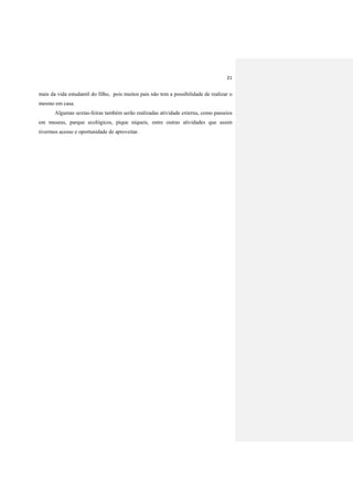 21
mais da vida estudantil do filho, pois muitos pais não tem a possibilidade de realizar o
mesmo em casa.
Algumas sextas-feiras também serão realizadas atividade externa, como passeios
em museus, parque ecológicos, pique níqueis, entre outras atividades que assim
tivermos acesso e oportunidade de aproveitar.
 