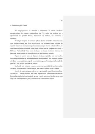 22
4. Considerações Finais
No estágio-pesquisa foi analisado a importância de aplicar atividades
extracurriculares às crianças frequentadoras da CEI, assim elas poderão ter a
oportunidade de aprender, brincar, desenvolver seu intelecto, sua autonomia e
confiança.
No estagio-pesquisa, foi oportuno aplicar algumas atividades extracurriculares
com algumas crianças que ficam no pós-turno. As atividades foram exercidas da
seguinte maneira: as crianças com queixa de aprendizagem tiveram aulas de reforço, no
qual foram utilizadas ferramentas como jogos; tiveram aulas de computação e acesso á
biblioteca (“leiturinha”). Todas essas atividades as crianças mostraram interesse em
participar, assim tivemos um retorno positivo das aplicações dos mesmos.
Vejam em anexo fotos de algumas atividades aplicadas nas intervenções,
infelizmente nem todas as atividades puderam ser registradas. Nos registros constam
atividades como aula de arte, jogo da memória de imagens e letras, jogo de formação de
palavras e jogo de lego “educação no trânsito”.
Analisando este contexto, podemos perceber a necessidade de ampliar, aplicar
atividades sócio-educativas à essas crianças, bem como a inclusão social e cultural.
Através do estagio-pesquisa pode-se ter a oportunidade maravilhosa de conhecer
as crianças e a cultura do bairro, bem como ampliação dos conhecimentos na área de
Psicopedagogia Institucional, podendo apreciar a teoria na prática. Acredita-se que essa
etapa é de suma importância para a contribuição de conhecimento na área.
 