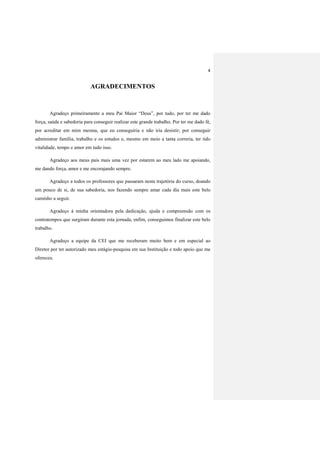 4
AGRADECIMENTOS
Agradeço primeiramente a meu Pai Maior “Deus”, por tudo, por ter me dado
força, saúde e sabedoria para conseguir realizar este grande trabalho. Por ter me dado fé,
por acreditar em mim mesma, que eu conseguiria e não iria desistir; por conseguir
administrar família, trabalho e os estudos e, mesmo em meio a tanta correria, ter tido
vitalidade, tempo e amor em tudo isso.
Agradeço aos meus pais mais uma vez por estarem ao meu lado me apoiando,
me dando força, amor e me encorajando sempre.
Agradeço a todos os professores que passaram nesta trajetória do curso, doando
um pouco de si, de sua sabedoria, nos fazendo sempre amar cada dia mais este belo
caminho a seguir.
Agradeço à minha orientadora pela dedicação, ajuda e compreensão com os
contratempos que surgiram durante esta jornada, enfim, conseguimos finalizar este belo
trabalho.
Agradeço a equipe da CEI que me receberam muito bem e em especial ao
Diretor por ter autorizado meu estágio-pesquisa em sua Instituição e todo apoio que me
ofereceu.
 