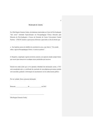 5
Declaração de Autoria
Eu, Elba Regina Gimenes Godoy, devidamente matriculada no Curso de Pós-Graduação
“lato sensu” intitulado Especialização em Psicopedagogia Clínica oferecido pela
Diretoria de Pós-Graduação e Cursos de Extensão do Centro Universitário Central
Paulista – UNICEP, declaro a quem possa interessar e para todos os fins de direito que:
a- Sou legítima autora do trabalho de conclusão de curso, cujo título é: “Um estudo
sobre o agir do Psicopedagogo Clínico: A teoria na prática”.
b- Respeitei, a legislação vigente de direitos autorais, em especial citando sempre fontes
que recorri para transcrever ou adaptar textos produzidos por terceiros.
Declaro-me ainda ciente que se for apurada a falsidade das declarações acima, o TCC
será considerado nulo e o certificado de conclusão de curso/diploma porventura emitido
será cancelado, podendo a informação de cancelamento ser de conhecimento público.
Por ser verdade, firmo a presente declaração.
Botucatu, ________________ de ________________ de 2019
_______________________________________________
Elba Regina Gimenes Godoy
 