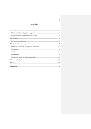 7
SUMÁRIO
1.Introdução.................................................................................................................................. 8
1.1 Conceitos da Psicopedagogia e seu surgimento..................................................................................9
1.2 Apresentação do Trabalho de Conclusão de Curso..........................................................................14
2. A Instituição............................................................................................................................. 15
2.1 Característica da Instituição...............................................................................................................16
3 Avaliação em Psicopedagogia Institucional ............................................................................ 17
3.1 Proposta de Intervenção Psicopedagógica Institucional ..................................................................17
3.1.1 Objetivo.........................................................................................................................................19
3.1.2 Meta .............................................................................................................................................20
3.1.3 Estratégia.......................................................................................................................................20
3.2 Descrição e Análise das Sessões de Intervenção...............................................................................20
4. Considerações Finais............................................................................................................... 22
5. Anexo.......................................................................................................................................23
6. Referências.............................................................................................................................. 26
 
