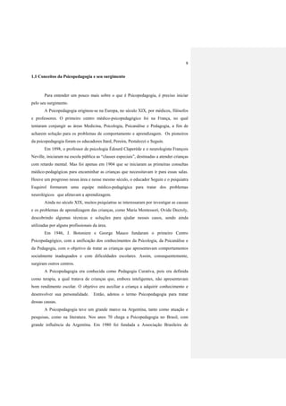 9
1.1 Conceitos da Psicopedagogia e seu surgimento
Para entender um pouco mais sobre o que é Psicopedagogia, é preciso iniciar
pelo seu surgimento.
A Psicopedagogia originou-se na Europa, no século XIX, por médicos, filósofos
e professores. O primeiro centro médico-psicopedagógico foi na França, no qual
tentaram conjungir as áreas Medicina, Psicologia, Psicanálise e Pedagogia, a fim de
acharem solução para os problemas de comportamento e aprendizagem. Os pioneiros
da psicopedagogia foram os educadores Itard, Pereira, Pestalozzi e Seguin.
Em 1898, o professor de psicologia Édourd Claperède e o neurologista François
Neville, iniciaram na escola pública as “classes especiais”, destinadas a atender crianças
com retardo mental. Mas foi apenas em 1904 que se iniciaram as primeiras consultas
médico-pedagógicas para encaminhar as crianças que necessitavam ir para essas salas.
Houve um progresso nessa área e nesse mesmo século, o educador Seguin e o psiquiatra
Esquirol formaram uma equipe médico-pedagógica para tratar dos problemas
neurológicos que afetavam a aprendizagem.
Ainda no século XIX, muitos psiquiatras se interessaram por investigar as causas
e os problemas de aprendizagem das crianças, como Maria Montessori, Ovide Decroly,
descobrindo algumas técnicas e soluções para ajudar nesses casos, sendo ainda
utilizadas por alguns profissionais da área.
Em 1946, J. Botoniere e George Mauco fundaram o primeiro Centro
Psicopedagógico, com a unificação dos conhecimentos da Psicologia, da Psicanálise e
da Pedagogia, com o objetivo de tratar as crianças que apresentavam comportamentos
socialmente inadequados e com dificuldades escolares. Assim, consequentemente,
surgiram outros centros.
A Psicopedagogia era conhecida como Pedagogia Curativa, pois era definida
como terapia, a qual tratava de crianças que, embora inteligentes, não apresentavam
bom rendimento escolar. O objetivo era auxiliar a criança a adquirir conhecimento e
desenvolver sua personalidade. Então, adotou o termo Psicopedagogia para tratar
dessas causas.
A Psicopedagogia teve um grande marco na Argentina, tanto como atuação e
pesquisas, como na literatura. Nos anos 70 chega a Psicopedagogia no Brasil, com
grande influência da Argentina. Em 1980 foi fundada a Associação Brasileira de
 