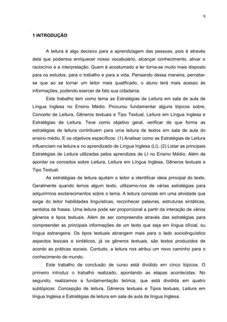 9
1 INTRODUÇÃO
A leitura é algo decisivo para a aprendizagem das pessoas, pois é através
dela que podemos enriquecer nosso vocabulário, alcançar conhecimento, ativar o
raciocínio e a interpretação. Quem é acostumado a ler torna-se muito mais disposto
para os estudos, para o trabalho e para a vida. Pensando dessa maneira, percebe-
se que ao se tornar um leitor mais qualificado, o aluno terá mais acesso às
informações, podendo exercer de fato sua cidadania.
Este trabalho tem como tema as Estratégias de Leitura em sala de aula de
Língua Inglesa no Ensino Médio. Procurou fundamentar alguns tópicos sobre,
Conceito de Leitura, Gêneros textuais e Tipo Textual, Leitura em Língua Inglesa e
Estratégias de Leitura. Teve como objetivo geral, verificar de que forma as
estratégias de leitura contribuem para uma leitura de textos em sala de aula do
ensino médio. E os objetivos específicos: (1) Analisar como as Estratégias de Leitura
influenciam na leitura e no aprendizado de Língua Inglesa (LI). (2) Listar as principais
Estratégias de Leitura utilizadas pelos aprendizes de LI no Ensino Médio. Além de
apontar os conceitos sobre Leitura, Leitura em Língua Inglesa, Gêneros textuais e
Tipo Textual.
As estratégias de leitura ajudam o leitor a identificar ideia principal do texto.
Geralmente quando lemos algum texto, utilizamo-nos de várias estratégias para
adquirirmos esclarecimentos sobre o tema. A leitura consiste em uma atividade que
exige do leitor habilidades linguísticas, reconhecer palavras, estruturas sintáticas,
sentidos de frases. Uma leitura pode ser proporcional a partir da interação de vários
gêneros e tipos textuais. Além de ser compreendia através das estratégias para
compreender as principais informações de um texto que seja em língua oficial, ou
língua estrangeira. Os tipos textuais abrangem mais para o lado sociolinguístico
aspectos lexicais e sintáticos, já os gêneros textuais, são textos produzidos de
acordo as práticas sociais. Contudo, a leitura nos atribui um novo caminho para o
conhecimento de mundo.
Este trabalho de conclusão de curso está dividido em cinco tópicos. O
primeiro introduz o trabalho realizado, apontando as etapas acontecidas. No
segundo, realizamos a fundamentação teórica, que está dividida em quatro
subtópicos: Concepção de leitura, Gêneros textuais e Tipos textuais, Leitura em
língua Inglesa e Estratégias de leitura em sala de aula de língua Inglesa.
 