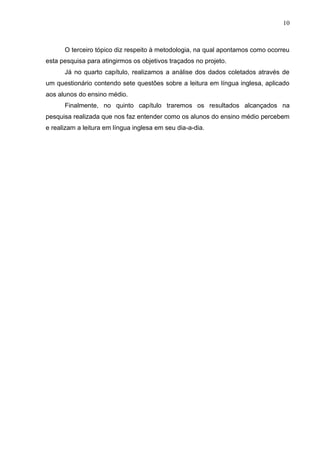 10
O terceiro tópico diz respeito à metodologia, na qual apontamos como ocorreu
esta pesquisa para atingirmos os objetivos traçados no projeto.
Já no quarto capítulo, realizamos a análise dos dados coletados através de
um questionário contendo sete questões sobre a leitura em língua inglesa, aplicado
aos alunos do ensino médio.
Finalmente, no quinto capítulo traremos os resultados alcançados na
pesquisa realizada que nos faz entender como os alunos do ensino médio percebem
e realizam a leitura em língua inglesa em seu dia-a-dia.
 