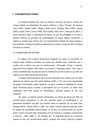 11
2 FUNDAMENTAÇÃO TEÓRICA
O presente trabalho tem como os tópicos: Conceito de Leitura, Leitura em
Língua Inglesa, as Estratégias de Leitura, Gêneros e Tipos Textuais. Os teóricos
Totis (1991), Grellet (1981), Perigo e Mota (2010), Almeida Filho (1993), Jassen
(2002), Costa (1991), Fiorin (1996), Koch (2002), Elias (2011), Marcuschi (2007), e
outros apontam sobre a importância da leitura, do uso de estratégias e os tipos e
gêneros textuais no processo de aprendizagem da língua inglesa. Entretanto, o
objetivo é mostrar que, mesmo com um conhecimento limitado da língua inglesa e
sem entender o sentido de todas as palavras em um texto, é possível inferir as idéias
principais do mesmo.
2.1 CONCEPÇÃO DE LEITURA
É notável que a leitura encontra-se presente em todos os momentos de
nossas vidas. Estamos cercados por textos de variados tipos. Sabemos que o
contato com a leitura nos leva ao conhecimento, informação, cultura, e também
adquirimos bons hábitos. Além disso, nos conduz a integração social. Com tudo, é
muito importante para as pessoas que se interessam por ela e para os que têm um
objetivo a ser adquirido através da mesma.
“O papel central da leitura não é ler para aprender a ler, mas ler por um claro
interesse em saber o que diz o texto” Kleiman (2004, p. 35). Ler é uma necessidade
de adquirir informações, captar ideias de um autor, conhecer a realidade do mundo
atual. Pensando dessa maneira, é perceptível que ao se tornar um leitor mais
qualificado, terá mais acesso às informações, podendo exercer de fato sua
cidadania.
Às vezes, os leitores sentem dificuldades na leitura de textos por falta de
conhecimentos linguísticos, ou por não conhecer todos os vocabulários e “os
aprendizes acreditam que têm que decifrar todas as palavras de um texto para
compreendê-lo”, Santos (2012, p.329). Se o leitor conhece algumas palavras antes
ou depois do vocabulário desconhecido, ou já tem um conhecimento de mundo
sobre o tema, ele pode fazer associação com as mesmas e conseguir compreender
o assunto. Leffa (1996, p. 10) ressalta que "a verdadeira leitura só é possível
quando se tem um conhecimento prévio", portanto não lemos "apenas a palavra
 