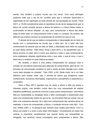 12
escrita, mas também o próprio mundo que nos cerca". Com essa afirmação
podemos notar que o ato de ler, contribui para que o indivíduo desenvolva a
capacidade de dar significado ao texto através de sua percepção de mundo. Freire
(2011, p. 19-20) complementa sobre a importância do ato de ler assegurando que “a
leitura de mundo precede sempre a leitura da palavra e a leitura desta implica a
continuidade da leitura daquele”, ou seja, para compreender a leitura das letras
exige do leitor fazer um relacionamento entre o texto e o contexto. No entanto, ele
defende que a leitura começa na compreensão do contexto em que se vive.
É através do ler que se realiza a compreensão e interpretação de um texto de
acordo com o conhecimento de mundo que o leitor tem. Se o leitor não tiver
conhecimento do assunto que se trata um texto, a dificuldade será maior em captar
as suas ideias centrais. Além disso, Perigo e Mota (2010, p. 20) apresentam que: “a
leitura envolve um leitor ativo e crítico que examina o texto e, para compreendê-lo,
tenta estabelecer relações significativas entre o que sabe, o que já viveu, o que o
texto traz e o contexto no qual a leitura se realiza.”
Na verdade, a leitura é uma prática indispensável em qualquer meio e
compõe um dos fatores essenciais para obtenção do conhecimento, além de ser “um
processo de comunicação complexo no qual a mente do leitor interage com o texto
numa dada situação ou contexto”, Totis (1991, p.34). Deste modo, ler é um fator
definitivo para nossas vidas, pois é através da leitura que ampliamos nosso
conhecimento, buscamos informações, organizamos o pensamento e expandimos o
vocabulário.
Koch e Elias (2011) apontam que às vezes a leitura é feita por prazer e
interesse próprio, mas também muitos lêem por uma necessidade de realizar
trabalhos acadêmicos, provas de concurso e para outros compromissos. Uma leitura
feita por necessidade ou obrigação deixa o leitor constrangido e desanimado para
obter uma compreensão melhor do que se ler. Já uma leitura feita por prazer, traz ao
leitor uma autoestima elevada. Se o leitor tem conhecimento dos variados temas da
realidade, a forma de compreender a leitura, o conteúdo torna-se mais fácil. Com
isso, Grellet (1981, p. 4) assegura que “existem duas razões para leitura: uma é a
leitura por prazer e a outra é para obter informações.” Considerando as ideias dos
autores, é importante complementar que quando lemos por necessidade ou
obrigação, nos sentimos menos encorajados para compreender a leitura. Mas
 