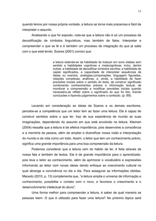 13
quando lemos por nossa própria vontade, a leitura se torna mais prazerosa e fácil de
interpretar o assunto.
Analisando o que foi exposto, nota-se que a leitura não é só um processo de
decodificação de símbolos linguísticos, mas também de fatos. Interpretar e
compreender o que se lê e é também um processo de integração do que já sabe
com o que está lendo. Soares (2001) conclui que:
a leitura estende-se da habilidade de traduzir em sons sílabas sem
sentido a habilidades cognitivas e metacognitivas; inclui, dentre
outras: a habilidade de decodificar símbolos escritos; a habilidade de
captar significados, a capacidade de interpretar sequências de
ideias ou eventos, analogias,comparações, linguagem figuradas,
relações complexas, anáforas; e, ainda, a habilidade de fazer
previsões iniciais sobre o sentido do texto, de construir significado
combinando conhecimentos prévios e informação textual, de
monitorar a compreensão e modificar previsões iniciais quando
necessário,de refletir sobre o significado do que foi lido, tirando
conclusões e fazendo julgamentos sobre o conteúdo. (p. 69).
Levando em consideração as ideias de Soares e os demais escritores,
percebe-se a competência que um leitor tem ao fazer uma leitura. Ele é capaz de
construir sentidos sobre o que ler, traz de sua experiência de mundo as suas
imaginações, dependendo do assunto em que está envolvido na leitura. Kleiman
(2004) ressalta que a leitura é de efetiva importância, pois desenvolve a consciência
e a memória da pessoa, além de ampliar e diversificar nossa visão e interpretação
do mundo e da vida como um todo. Assim, o leitor que tem um conhecimento prévio,
significa uma grande importância para uma boa compreensão da leitura.
Podemos considerar que a leitura vem do hábito de ler, é feita através de
nossa fala e também de textos. Ela é de grande importância para o aprendizado,
pois leva o leitor ao conhecimento, além de aprimorar o vocabulário e expressões
informando ao leitor com novas ideias dando enfoque ao crescimento cultural no
qual abrange a convivência no dia a dia. Para assegurar as informações obtidas,
Macedo (2010, p. 13) complementa que, “a leitura amplia o universo de informação e
conhecimento, possibilita o contato com o novo, e favorece o crescimento e o
desenvolvimento intelectual do aluno”.
Uma forma melhor para compreender a leitura, é saber de qual maneira as
pessoas leem. O que é utilizado para fazer uma leitura? No próximo tópico será
 