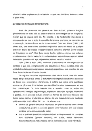 14
abordado sobre os gêneros e tipos textuais, no qual trará também o fenômeno sobre
o que é texto.
2.2 GÊNEROS TEXTUAIS ETIPOSTEXTUAIS
Antes de pensarmos em gêneros ou tipos textuais, podemos imaginar
primeiramente em texto, pois é a base do ensino e aprendizagem de um receptor ou
locutor que se depara com ele. No entanto, é de fundamental importância a
compreensão de que o texto é produzido diariamente em todos os momentos de
comunicação, tanto na forma escrita como na oral. Com isso, Costa (1991, p.55)
afirma que, "um texto é uma ocorrência linguística, escrita ou falada de qualquer
extensão, dotada de unidade sociocomunicativa, semântica e formal. É uma unidade
de linguagem em uso”. Com base nesse trecho, podemos afirmar que estamos
constantemente criando textos, lendo e discutindo ao mesmo tempo, pois um texto é
tudo aquilo que comunica algo, seja ele oral, escrito, visual ou musical.
Fiorin (1996) e Koch (2002) redefinem o texto como um todo organizado de
sentidos e que não é simplesmente uma sequência de frases isoladas, mas uma
unidade linguística com propriedades estruturais específicas, pois o sentido de uma
frase depende dos sentidos das demais.
Em algumas ocasiões, deparamo-nos com vários textos, mas não temos
noção do tipo textual que lemos. É de fundamental importância sabermos classificar
os textos que encontramos diariamente. É notório que existe uma quantidade
enorme de gêneros e tipos textuais que são utilizados pelas pessoas para ter uma
boa comunicação. Os tipos textuais são a maneira como os textos são
apresentados: narração, argumentação, exposição, descrição, injunção, informativo
e poético. Já os gêneros textuais diferem as formas de expressão textuais, são
textos orais e escritos produzidos por falantes de uma língua diretamente ligados às
práticas sociais. Koch e Elias (2011, p. 113) afirmam que:
 a noção de gêneros textuais é respaldada em práticas sociais e em saberes
socioculturais, porém os gêneros podem sofrer variações em sua unidade
temática, forma composicional e estilo;
 todo e qualquer gênero textual possui estilo; em alguns deles, há condições
mais favoráveis (gêneros literários), em outros, menos favoráveis(
documentos oficiais, notas fiscais), para a manifestação do estilo individual;
 