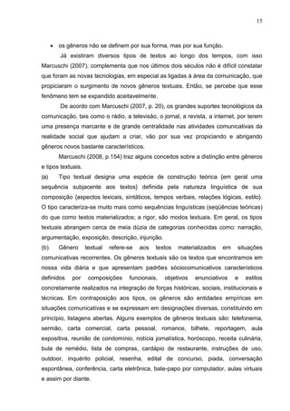 15
 os gêneros não se definem por sua forma, mas por sua função.
Já existiram diversos tipos de textos ao longo dos tempos, com isso
Marcuschi (2007), complementa que nos últimos dois séculos não é difícil constatar
que foram as novas tecnologias, em especial as ligadas à área da comunicação, que
propiciaram o surgimento de novos gêneros textuais. Então, se percebe que esse
fenômeno tem se expandido aceitavelmente.
De acordo com Marcuschi (2007, p. 20), os grandes suportes tecnológicos da
comunicação, tais como o rádio, a televisão, o jornal, a revista, a internet, por terem
uma presença marcante e de grande centralidade nas atividades comunicativas da
realidade social que ajudam a criar, vão por sua vez propiciando e abrigando
gêneros novos bastante característicos.
Marcuschi (2008, p.154) traz alguns conceitos sobre a distinção entre gêneros
e tipos textuais.
(a) Tipo textual designa uma espécie de construção teórica {em geral uma
sequência subjacente aos textos} definida pela natureza linguística de sua
composição {aspectos lexicais, sintáticos, tempos verbais, relações lógicas, estilo}.
O tipo caracteriza-se muito mais como sequências linguísticas (seqüências teóricas)
do que como textos materializados; a rigor, são modos textuais. Em geral, os tipos
textuais abrangem cerca de meia dúzia de categorias conhecidas como: narração,
argumentação, exposição, descrição, injunção.
(b) Gênero textual refere-se aos textos materializados em situações
comunicativas recorrentes. Os gêneros textuais são os textos que encontramos em
nossa vida diária e que apresentam padrões sóciocomunicativos característicos
definidos por composições funcionais, objetivos enunciativos e estilos
concretamente realizados na integração de forças históricas, sociais, institucionais e
técnicas. Em contraposição aos tipos, os gêneros são entidades empíricas em
situações comunicativas e se expressam em designações diversas, constituindo em
princípio, listagens abertas. Alguns exemplos de gêneros textuais são: telefonema,
sermão, carta comercial, carta pessoal, romance, bilhete, reportagem, aula
expositiva, reunião de condomínio, notícia jornalística, horóscopo, receita culinária,
bula de remédio, lista de compras, cardápio de restaurante, instruções de uso,
outdoor, inquérito policial, resenha, edital de concurso, piada, conversação
espontânea, conferência, carta eletrônica, bate-papo por computador, aulas virtuais
e assim por diante.
 
