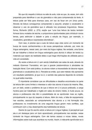 17
No que diz respeito à leitura na sala de aula, nota se que, às vezes, tem sido
preparada para identificar o uso de gramática e não para compreensão do texto. A
leitura pode ser feita para diversos usos, em vez de focar em um único ponto.
Através da leitura conseguimos compreender o assunto, ampliar o vocabulário e
observar o uso da gramática que é utilizada nos processos linguísticos. Dessa
forma, Richards (2002, p. 273), expõe que “uma boa leitura de textos também
fornece bons modelos de escrita, e proporciona oportunidades para introduzir novos
temas, para estimular o debate e para o estudo da língua, por exemplo, o
vocabulário, gramática e expressões idiomáticas”.
Com isso, é preciso que a aula de leitura seja vista como um momento de
busca de novos conhecimentos e de novas perspectivas culturais, por meio da
língua estrangeira, nesse caso, por meio da língua inglesa. Na verdade, uma forma
de ser trabalhar a leitura em língua estrangeira para alunos é utilizar de textos ou
materiais que sejam da realidade deles e que traga informações de utilidade para a
vida em sociedade.
Às vezes a leitura em LI vem sendo trabalhada nas salas de aula, através do
método Grammar Translation, em que a grande predominância é atividades de
tradução literal. Com esta prática, os alunos notam a necessidade de decorar regras
gramaticais e vocabulários de LI. Percebe-se então, que este método não apresenta
um resultado satisfatório, já que na LI, o sentido das palavras depende do contexto
no qual estão inseridos.
É importante considerar que as dificuldades e desafios encontrados na parte
da leitura têm como limites o interesse e valor dos alunos à busca da mesma. Mas,
por um lado, existe o problema de que a leitura em LI é pouco praticada, a carga
horária para ser trabalhado o Inglês em salas do ensino médio, é muito pouca, os
alunos e professores não têm a possibilidade de se aprofundar mais ao inglês,
principalmente no que diz respeito à leitura. Além do mais, a falta de equipamento
nas escolas, associada ao comportamento dos alunos e a má formação dos
professores no investimento de uma segunda língua geram mais conflitos, que
contribuem com o mau desempenho das habilidades de leitura.
Diante do que foi escrito sobre a leitura em Língua Inglesa, é perceptível que
ela é um destaque para um bom aprendizado, principalmente nas escolas, nesse
contexto de língua estrangeira. Com ela temos acesso a novas ideias, novas
informações sobre tudo que acontece no mundo. Assim, é relevante aprofundar-se à
 