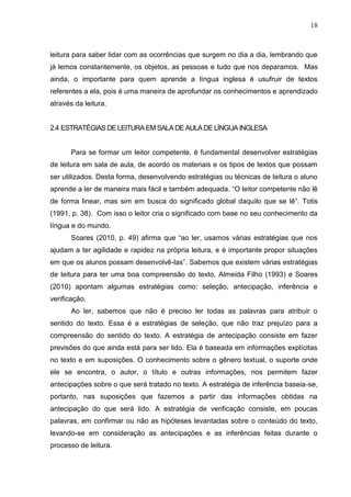 18
leitura para saber lidar com as ocorrências que surgem no dia a dia, lembrando que
já lemos constantemente, os objetos, as pessoas e tudo que nos deparamos. Mas
ainda, o importante para quem aprende a língua inglesa é usufruir de textos
referentes a ela, pois é uma maneira de aprofundar os conhecimentos e aprendizado
através da leitura.
2.4 ESTRATÉGIAS DE LEITURA EMSALA DE AULA DE LÍNGUA INGLESA
Para se formar um leitor competente, é fundamental desenvolver estratégias
de leitura em sala de aula, de acordo os materiais e os tipos de textos que possam
ser utilizados. Desta forma, desenvolvendo estratégias ou técnicas de leitura o aluno
aprende a ler de maneira mais fácil e também adequada. “O leitor competente não lê
de forma linear, mas sim em busca do significado global daquilo que se lê”. Totis
(1991, p. 38). Com isso o leitor cria o significado com base no seu conhecimento da
língua e do mundo.
Soares (2010, p. 49) afirma que “ao ler, usamos várias estratégias que nos
ajudam a ter agilidade e rapidez na própria leitura, e é importante propor situações
em que os alunos possam desenvolvê-las”. Sabemos que existem várias estratégias
de leitura para ter uma boa compreensão do texto, Almeida Filho (1993) e Soares
(2010) apontam algumas estratégias como: seleção, antecipação, inferência e
verificação.
Ao ler, sabemos que não é preciso ler todas as palavras para atribuir o
sentido do texto. Essa é a estratégias de seleção, que não traz prejuízo para a
compreensão do sentido do texto. A estratégia de antecipação consiste em fazer
previsões do que ainda está para ser lido. Ela é baseada em informações explícitas
no texto e em suposições. O conhecimento sobre o gênero textual, o suporte onde
ele se encontra, o autor, o título e outras informações, nos permitem fazer
antecipações sobre o que será tratado no texto. A estratégia de inferência baseia-se,
portanto, nas suposições que fazemos a partir das informações obtidas na
antecipação do que será lido. A estratégia de verificação consiste, em poucas
palavras, em confirmar ou não as hipóteses levantadas sobre o conteúdo do texto,
levando-se em consideração as antecipações e as inferências feitas durante o
processo de leitura.
 