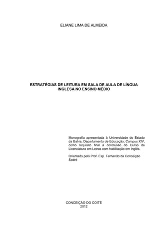 ELIANE LIMA DE ALMEIDA
ESTRATÉGIAS DE LEITURA EM SALA DE AULA DE LÍNGUA
INGLESA NO ENSINO MÉDIO
Monografia apresentada à Universidade do Estado
da Bahia, Departamento de Educação, Campus XIV,
como requisito final à conclusão do Curso de
Licenciatura em Letras com habilitação em Inglês.
Orientado pelo Prof. Esp. Fernando da Conceição
Sodré
CONCEIÇÃO DO COITÉ
2012
 
