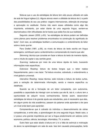 19
Nota-se que o uso de estratégias de leitura tem sido pouco utilizado em sala
de aula de língua inglesa (LI). Alguns alunos veem a utilidade da leitura de LI a partir
das possibilidades do seu uso prático: viagens internacionais, obtenção de emprego
e aprovação no vestibular. Outros não veem essas utilidades como algo tão
importante, entretanto, por estar diante de uma segunda língua, sentem-se
desmotivados e têm dificuldades de ler textos que estão fora da sua realidade.
Segundo Jassen (2002, p.63), “as estratégias de leitura podem ser definidas
como planos para resolver problemas encontrados na construção do significado do
texto”. Com isso, as estratégias facilitam a comunicação e o entendimento do leitor
sobre o texto que ler.
Para Grellet (1981, p.56), os níveis de leitura de texto escrito em língua
estrangeira, contribuem para o entendimento e compreensão do mesmo que são:
Skimming: técnica que consiste em fazer a leitura do texto de maneira rápida,
com o intuito de captar o seu sentido geral;
Scanning: realiza-se por meio de uma leitura rápida do texto, buscando
informações mais específicas;
Extensive Reading: leitura de textos longos que o leitor realiza
frequentemente, para o seu lazer. Tal leitura envolve, sobretudo, o entendimento a
nível global e universal;
Intensitive Reading: nessa técnica, está incluída a leitura de textos curtos,
para a extração de determinada informação, sendo a mesma específica ou
detalhada.
Quando se dá a formação de um leitor competente, com autonomia,
possibilita a capacidade de interagir com os textos que ele lê, isto é, o aluno tem a
oportunidade de adquirir novos conhecimentos. Sendo assim, desenvolver
estratégias de leitura é de grande ajuda aos estudantes, pois é necessário que eles,
em algum ponto da vida acadêmica, passem do patamar onde aprendem a ler para
um nível onde leem para aprender.
Compreende-se que é cobrado do indivíduo o desenvolvimento de várias
competências, e entre elas, a aprendizagem de uma segunda língua. Neste caso, a
LI possui uma grande importância por ser a língua predominante em setores como
economia, política, ciência, tecnologia, informática, TV, e outros.
Outro fator que estar aliado à leitura em LI é a falta de estímulo e motivação
do aluno na aprendizagem em sala de aula. Isso tem causado preocupações, tanto
 