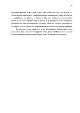 20
para pesquisadores da educação quanto para professores de LI. Os alunos, por
vários motivos, realizam com muita dificuldade ou precariedade a leitura. Até mesmo
a decodificação de palavras e frases é feita com limitações, trazendo sérias
repercussões para a compreensão do que se lê. É perceptível ainda, uma grande
dificuldade em meio aos estudantes do ensino médio ao trabalhar com textos da
língua alvo, pois na maioria das vezes são trabalhados de forma descontextualizada.
Considerando esses aspectos, o ensino de estratégias de leitura abre novas
perspectivas para uma potencialização da leitura, possibilitando aos alunos superar
dificuldades pessoais de forma a conseguir obter um maior sucesso escolar.
 