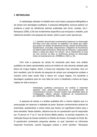 21
3 METODOLOGIA
A metodologia utilizada no trabalho teve como base a pesquisa bibliográfica e
de campo com abordagem qualitativa. A pesquisa bibliográfica “procura explicar um
problema a partir de referências teóricas publicadas (em livros, revistas, etc.)”.
Rampazzo (2005, p.53) traz fundamentos específicos que enriquece o trabalho, pois
realizamos também uma pesquisa de campo, sobre a qual o autor aponta que:
[...], (também denominada Levantamento) baseia-se na observação
dos fatos como eles ocorrem na realidade e os dados que coleta,
que podem ser obtidos de diferentes formas, através de Entrevistas,
Questionários, Consultas, Depoimentos e Registros de Ocorrências
de determinados fenômenos. Neste tipo de Pesquisa, o pesquisador
efetua a coleta dos dados “em campo”, isto é, diretamente no local
em que ocorrem os fatos ou fenômenos através da observação
direta, do levantamento etc. (CIRIBELLI, 2003, p. 55).
Com tudo a pesquisa de campo foi conduzida para fazer uma análise
qualitativa de dados apresentados acerca da história de vida discente adotado pela
leitura de Língua Inglesa. Assim, a busca por respostas mais concretas, teve um
bom resultado, pois foi através da pesquisa de campo que conseguimos analisar a
maneira como estar sendo feita a leitura em Língua Inglesa. Foi escolhida a
abordagem qualitativa para ter uma idéia de como é trabalhado a leitura de língua
inglesa em sala e porque a
metodologia qualitativa preocupa-se em analisar e interpretar
aspectos mais profundos, descrevendo a complexidade do
comportamento humano. Fornece analise mais detalhada sobre as
investigações, hábitos, atitudes, tendências de comportamento,
etc. (MARCONI; LAKATOS, 2006 p. 269).
A pesquisa de campo e a análise qualitativa têm o mesmo objetivo que é a
preocupação em observar a realidade de perto. Buscam conhecimentos através de
entrevistas, questionários e outros meios que trazem um significado melhor para o
tema estudado. Neste trabalho, utilizamo-nos de um questionário que foi respondido
por 10 alunos no 1º ao 3° ano do Ensino Médio público, no período vespertino, na
instituição Duque de Caxias residente no Distrito de Aroeira, Conceição do Coité, Ba.
O questionário contemplou perguntas abertas, no qual “permitem ao informante
responder livremente, usando linguagem própria e emitir opiniões.” Rampazzo
 