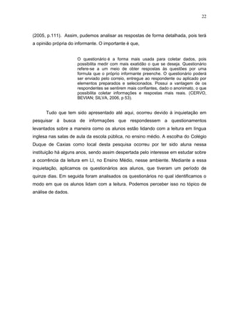 22
(2005, p.111). Assim, pudemos analisar as respostas de forma detalhada, pois terá
a opinião própria do informante. O importante é que,
O questionário é a forma mais usada para coletar dados, pois
possibilita medir com mais exatidão o que se deseja. Questionário
refere-se a um meio de obter respostas às questões por uma
formula que o próprio informante preenche. O questionário poderá
ser enviado pelo correio, entregue ao respondente ou aplicado por
elementos preparados e selecionados. Possui a vantagem de os
respondentes se sentirem mais confiantes, dado o anonimato, o que
possibilita coletar informações e respostas mais reais. (CERVO,
BEVIAN; SILVA, 2006, p 53).
Tudo que tem sido apresentado até aqui, ocorreu devido à inquietação em
pesquisar á busca de informações que respondessem a questionamentos
levantados sobre a maneira como os alunos estão lidando com a leitura em língua
inglesa nas salas de aula da escola pública, no ensino médio. A escolha do Colégio
Duque de Caxias como local desta pesquisa ocorreu por ter sido aluna nessa
instituição há alguns anos, sendo assim despertada pelo interesse em estudar sobre
a ocorrência da leitura em LI, no Ensino Médio, nesse ambiente. Mediante a essa
inquietação, aplicamos os questionários aos alunos, que tiveram um período de
quinze dias. Em seguida foram analisados os questionários no qual identificamos o
modo em que os alunos lidam com a leitura. Podemos perceber isso no tópico de
análise de dados.
 