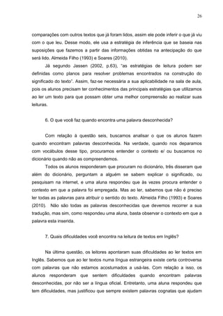 26
comparações com outros textos que já foram lidos, assim ele pode inferir o que já viu
com o que leu. Desse modo, ele usa a estratégia de inferência que se baseia nas
suposições que fazemos a partir das informações obtidas na antecipação do que
será lido. Almeida Filho (1993) e Soares (2010).
Já segundo Jassen (2002, p.63), “as estratégias de leitura podem ser
definidas como planos para resolver problemas encontrados na construção do
significado do texto”. Assim, faz-se necessária a sua aplicabilidade na sala de aula,
pois os alunos precisam ter conhecimentos das principais estratégias que utilizamos
ao ler um texto para que possam obter uma melhor compreensão ao realizar suas
leituras.
6. O que você faz quando encontra uma palavra desconhecida?
Com relação à questão seis, buscamos analisar o que os alunos fazem
quando encontram palavras desconhecida. Na verdade, quando nos deparamos
com vocábulos desse tipo, procuramos entender o contexto e/ ou buscamos no
dicionário quando não as compreendemos.
Todos os alunos responderam que procuram no dicionário, três disseram que
além do dicionário, perguntam a alguém se sabem explicar o significado, ou
pesquisam na internet, e uma aluna respondeu que às vezes procura entender o
contexto em que a palavra foi empregada. Mas ao ler, sabemos que não é preciso
ler todas as palavras para atribuir o sentido do texto. Almeida Filho (1993) e Soares
(2010). Não são todas as palavras desconhecidas que devemos recorrer a sua
tradução, mas sim, como respondeu uma aluna, basta observar o contexto em que a
palavra esta inserida.
7. Quais dificuldades você encontra na leitura de textos em Inglês?
Na última questão, os leitores apontaram suas dificuldades ao ler textos em
Inglês. Sabemos que ao ler textos numa língua estrangeira existe certa controversa
com palavras que não estamos acostumados a usá-las. Com relação a isso, os
alunos responderam que sentem dificuldades quando encontram palavras
desconhecidas, por não ser a língua oficial. Entretanto, uma aluna respondeu que
tem dificuldades, mas justificou que sempre existem palavras cognatas que ajudam
 