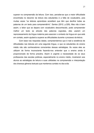 27
superar na compreensão da leitura. Com isso, percebe-se que a maior dificuldade
encontrada no decorrer da leitura dos estudantes é a falta de vocabulário, pois
muitas vezes “os leitores aprendizes acreditam que têm que decifrar todas as
palavras de um texto para compreendê-lo”. Santos (2012, p.329). Mas não é bem
assim, o leitor que se depara com vocabulário desconhecido, pode compreender
melhor um texto se através das palavras cognatas, eles usarem um
reprocessamento da língua materna para associar o contexto da língua em que está
em contato, assim ajudará a superar as dificuldades durante o processo da leitura.
Com base nas respostas dadas, compreendemos que é real a existência de
dificuldades nas leituras em uma segunda língua, e que os estudantes do ensino
médio não são conhecedores conscientes dessas estratégias. Ás vezes eles as
utilizam de forma inconsciente fazendo-nos entender que o ensino ainda é
proporcionado de forma precária. Assim é urgente a necessidade de os seus
professores das escolas públicas, especialmente no ensino médio, mostrarem aos
alunos as estratégias de leitura e suas utilidades na compreensão e interpretação
dos diversos gêneros textuais que mantemos contato no dia-a-dia
 