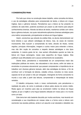 28
5 CONSIDERAÇÔES FINAIS
Por tudo que vimos na construção desse trabalho, sobre conceitos de leitura,
o uso de estratégias utilizadas para compreensão de textos, a leitura em Língua
Inglesa, tipos e gêneros textuais. Percebemos que a leitura se faz presente no
cotidiano de cada leitor, podendo acontecer por prazer ou até mesmo para adquirir
conhecimentos diversos. Através da leitura de textos, mantemos contato com vários
tipos e gêneros textuais, nos quais naturalmente aplicamos diversas estratégias para
uma melhor compreensão, principalmente na leitura em língua Inglesa.
Assim, concluímos que através da análise feita, os alunos demonstraram ser
bons leitores e que utilizam estratégias de leitura, mas, às vezes de maneira
inconsciente. Eles buscam a compreensão do texto, através de títulos, nomes
negritos, principais informações, imagens e outros meios para entender a leitura,
mas não têm noção de conceitos a respeito dessas estratégias e dos tipos
existentes. A maioria gosta de ler, mas sentem dificuldades quando se trata da
leitura em língua estrangeira, nesse caso específico de língua inglesa. Eles
justificam suas dificuldades com o pouco conhecimento de vocabulário.
Diante disso, percebemos a necessidade de um compromisso maior das
instituições públicas de ensino, dos educadores e dos alunos, enfim de todos os
envolvidos no processo educacional, que possam compreender a importância de se
trabalhar com diversos gêneros textuais, além das estratégias de leitura, a fim de
contribuir com a formação de leitores, cidadão críticos, incluídos no meio social,
capazes de ler por prazer e não por obrigação, interagindo de forma consciente no
mundo a sua volta a partir das leituras, compreensão e interpretação de textos
variados.
O trabalho enriqueceu muito o nosso conhecimento, pois percebemos a
realidade de perto, de como é praticada a leitura pelos alunos do ensino médio.
Resta agora um incentivo para eles se envolverem melhor na leitura de língua
inglesa, já que o Inglês é uma língua bastante utilizada em nosso país e no mundo
como um todo.
Este tema tem sido bastante discutido por muitos escritores, mas levando em
consideração a sua importância em nossas vidas e a forma como a leitura vem
ocorrendo nas escolas públicas, ainda é um assunto a ser estudado e debatido nos
 