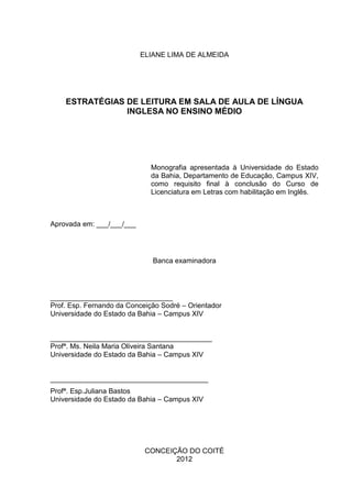 ELIANE LIMA DE ALMEIDA
ESTRATÉGIAS DE LEITURA EM SALA DE AULA DE LÍNGUA
INGLESA NO ENSINO MÉDIO
Monografia apresentada à Universidade do Estado
da Bahia, Departamento de Educação, Campus XIV,
como requisito final à conclusão do Curso de
Licenciatura em Letras com habilitação em Inglês.
Aprovada em: ___/___/___
Banca examinadora
_______________________________
Prof. Esp. Fernando da Conceição Sodré – Orientador
Universidade do Estado da Bahia – Campus XIV
_________________________________________
Profª. Ms. Neila Maria Oliveira Santana
Universidade do Estado da Bahia – Campus XIV
________________________________________
Profª. Esp.Juliana Bastos
Universidade do Estado da Bahia – Campus XIV
CONCEIÇÃO DO COITÉ
2012
 