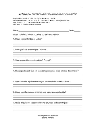 32
APÊNDICE A: QUESTIONÁRIO PARA ALUNOS DO ENSINO MÉDIO
UNIVERSIDADE DO ESTADO DA BAHIA – UNEB
DEPARTAMENTO DE EDUCAÇÃO – CAMPUS XIV – Conceição do Coité
COLEGIADO DO CURSO DE LETRAS INGLES
DISCENTE- Eliane Lima de Almeida
Nome:_________________________________________________Série-______
QUESTIONÁRIO PARA ALUNOS DO ENSINO MÉDIO
1. O que você entende por Leitura?
___________________________________________________________________
___________________________________________________________________
___________________________________________________________________
2. Você gosta de ler em Inglês? Por quê?
___________________________________________________________________
___________________________________________________________________
___________________________________________________________________
3. Você se considera um bom leitor? Por quê?
___________________________________________________________________
___________________________________________________________________
___________________________________________________________________
4. Que aspecto você leva em consideração quando inicia a leitura de um texto?
___________________________________________________________________
___________________________________________________________________
___________________________________________________________________
5. Você utiliza de algumas estratégias para entender o texto? Quais ?
___________________________________________________________________
___________________________________________________________________
___________________________________________________________________
6. O que você faz quando encontra uma palavra desconhecida?
___________________________________________________________________
___________________________________________________________________
___________________________________________________________________
7. Quais dificuldades você encontra na leitura de textos em Inglês?
___________________________________________________________________
___________________________________________________________________
___________________________________________________________________
Grata pela sua atenção!
Eliane Almeida
 