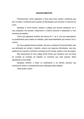 AGRADECIMENTOS
Primeiramente, venho agradecer a Deus pela força, saúde e paciência que
tem me dado o suficiente para suportar as dificuldades que encontrei no decorrer do
curso.
Agradeço a minha família, amigos e colegas que sempre desejaram ver o
meu progresso nos estudos, colaboraram o máximo possível e respeitaram o meu
momento de trabalho.
Tenho que agradecer também aos alunos do 1° ao 3° ano que responderam
os questionários para análise do trabalho, pela responsabilidade que tiveram com o
mesmo.
Os meus agradecimentos também vão para o professor Fernando Sodré, pela
sua dedicação em corrigir o trabalho, mesmo com algumas dificuldades, mas teve
paciência em suportar e enfrentar o processo junto comigo, desde o início do projeto.
Não esquecendo do meu colega André Nunes que cooperou com sua força
de vontade na correção do trabalho no momento que mais precisei. Muito
agradecida a você André.
Agradeço também a todos os professores e as demais pessoas que
contribuíram direto ou indiretamente para realização deste trabalho.
Muito grata a todos!
 