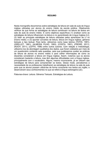 RESUMO
Nesta monografia discorremos sobre estratégias de leitura em sala de aula de língua
inglesa utilizadas por alunos do ensino médio da escola pública. Objetivando
verificar de que forma as estratégias de leitura contribuem na leitura de textos em
sala de aula do ensino médio. E como objetivos específicos (1) analisar como as
estratégias de leitura influenciam na leitura e no aprendizado de Língua Inglesa (LI);
(2) listar as principais estratégias de leitura utilizadas pelos aprendizes de LI no
ensino médio; e (3) apontar conceitos de leitura, leitura em língua inglesa, gêneros
textuais e tipo textual. Para tanto, obtivemos como base teórica (TOTIS, 1991),
(GRELLET, 1981), (ALMEIDA FILHO, 1993), (COSTA, 1991), (FREIRE, 2011),
(KOCH, 2011), (LEFFA, 1996) entre outros autores. Com relação à metodologia,
utilizamo-nos da abordagem qualitativa dos dados, que foram coletados por meio de
um questionário contendo sete questões, para que pudéssemos avaliar as práticas
de leitura de alunos no ensino médio e para colher informações de como os
discentes consideram a leitura em língua inglesa. Assim, notamos que os alunos
consideram bastante a leitura, mas têm algumas dificuldades com a língua inglesa,
principalmente com o vocabulário. Alguns, mesmo inconsciente, já se utilizam das
estratégias de leitura para compreender os textos. Desse modo, percebemos a
necessidade de os professores trabalharem as estratégias de leitura na sala de aula
para que os alunos possam utilizá-las de forma consciente nos textos em inglês, e
desenvolvam seus conhecimentos no que se refere à língua estrangeira (LE).
Palavras-chave: Leitura. Gêneros Textuais. Estratégias de Leitura.
 
