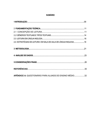 SUMÁRIO
1 INTRODUÇÃO.........................................................................................................................................09
2 FUNDAMENTAÇÃO TEÓRICA..........................................................................................................11
2.1 CONCEPÇÃO DE LEITURA...............................................................................11
2.2 GÊNEROS TEXTUAIS E TIPOSTEXTUAIS................................................................................14
2.3 LEITURA EMLÍNGUA INGLESA.....................................................................................................16
2.4 ESTRATÉGIAS DE LEITURA EMSALA DE AULA DE LÍNGUA INGLESA.........................18
3 METODOLOGIA.....................................................................................................................................21
4 ANÁLISE DE DADOS............................................................................................................................23
5 CONSIDERAÇÔES FINAIS...................................................................................................................28
REFERÊNCIAS..........................................................................................................30
APÊNDICE A: QUESTIONÁRIO PARA ALUNOS DO ENSINO MÉDIO...................32
 