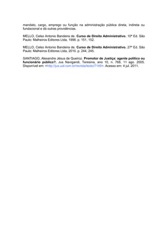 mandato, cargo, emprego ou função na administração pública direta, indireta ou 
fundacional e dá outras providências. 
MELLO, Celso Antonio Bandeira de. Curso de Direito Administrativo. 10ª Ed. São 
Paulo: Malheiros Editores Ltda, 1998. p. 151, 152. 
MELLO, Celso Antonio Bandeira de. Curso de Direito Administrativo. 27ª Ed. São 
Paulo: Malheiros Editores Ltda, 2010. p. 244, 245. 
SANTIAGO, Alexandre Jésus de Queiroz. Promotor de Justiça: agente político ou 
funcionário público?. Jus Navigandi, Teresina, ano 10, n. 768, 11 ago. 2005. 
Disponível em: <http://jus.uol.com.br/revista/texto/7149>. Acesso em: 4 jul. 2011. 
