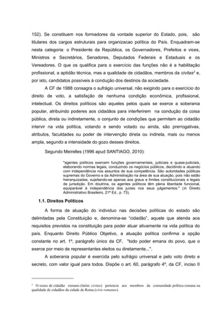 152). Se constituem nos formadores da vontade superior do Estado, pois, são 
titulares dos cargos estruturais para organizacao política do País. Enquadram-se 
nesta categoria: o Presidente da República, os Governadores, Prefeitos e vices, 
Ministros e Secretários, Senadores, Deputados Federais e Estaduais e os 
Vereadores. O que os qualifica para o exercício das funções não é a habilitação 
profissional, a aptidão técnica, mas a qualidade de cidadãos, membros da civitas2 e, 
por isto, candidatos possíveis à condução dos destinos da sociedade. 
A CF de 1988 consagra o sufrágio universal, não exigindo para o exercício do 
direito de voto, a satisfação de nenhuma condição econômica, profissional, 
intelectual. Os direitos políticos são aqueles pelos quais se exerce a soberania 
popular, atribuindo poderes aos cidadãos para interferirem na condução da coisa 
pública, direta ou indiretamente, o conjunto de condições que permitem ao cidadão 
intervir na vida política, votando e sendo votado ou ainda, são prerrogativas, 
atributos, faculdades ou poder de intervenção direta ou indireta, mais ou menos 
ampla, segundo a intensidade do gozo desses direitos. 
Segundo Meirelles (1996 apud SANTIAGO, 2010): 
"agentes políticos exercem funções governamentais, judiciais e quase-judiciais, 
elaborando normas legais, conduzindo os negócios públicos, decidindo e atuando 
com independência nos assuntos de sua competência. São autoridades públicas 
supremas do Governo e da Administração na área de sua atuação, pois não estão 
hierarquizadas, sujeitando-se apenas aos graus e limites constitucionais e legais 
de jurisdição. Em doutrina, os agentes políticos têm plena liberdade funcional, 
equiparável à independência dos juízes nos seus julgamentos." (in Direito 
Administrativo Brasileiro, 21ª Ed., p. 73). 
1.1. Direitos Políticos 
A forma de atuação do individuo nas decisões políticas do estado são 
delimitadas pela Constituição e, denomina-se “cidadão”, aquele que atenda aos 
requisitos previstos na constituição para poder atuar ativamente na vida política do 
país. Enquanto Direito Público Objetivo, a atuação política confirma a opção 
constante no art. 1º, parágrafo único da CF, "todo poder emana do povo, que o 
exerce por meio de representantes eleitos ou diretamente...". 
A soberania popular é exercida pelo sufrágio universal e pelo voto direto e 
secreto, com valor igual para todos. Dispõe o art. 60, parágrafo 4º, da CF, inciso II 
2 O status de cidadão romano (latim: civitas) pertencia aos membros da comunidade política romana na 
qualidade de cidadãos da cidade de Roma (civis romanus). 
 