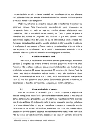 que o voto direto, secreto, universal e periódico é cláusula pétrea3, ou seja, algo que 
não pode ser extinto por meio de emenda constitucional. Deve-se ressaltar que não 
é cláusula pétrea o voto obrigatório. 
Plebiscito, referendo e a iniciativa popular, são outras formas do exercício da 
soberania popular. Tais instrumentos apresentam-se como emanações da 
democracia direta por meio da qual os cidadãos definem diretamente suas 
pretensões, sem a intervenção de representações. Tanto o plebiscito quanto o 
referendo são formas de perguntar aos cidadãos o que eles pensam sobre 
determinada opção política do Estado (lei ou ato administrativo a ser adotado). Tais 
formas de consulta pública, porém, não são idênticas. A diferença entre o plebiscito 
e o referendo é que naquele o Estado realiza a consulta pública antes de editar o 
ato, ao passo que no referendo o ato é instituído anteriormente à consulta publica. 
Tanto no plebiscito quanto no referendo a decisão popular é soberana. 
1.1.1. Capacidade eleitoral ativa 
Para votar, é necessário o alistamento eleitoral para aquisição dos direitos 
políticos. É obrigado a se alistar e a votar o brasileiro que possua mais de 18 anos. 
Podem ou não se alistar e votar, ou seja, possuem alistamento e voto facultativos, o 
analfabeto, o maior de 70 anos e os maiores de 16 e menores de 18 anos. Todavia, 
nesse caso, tanto o alistamento eleitoral quanto o voto, são facultativos. Desta 
forma, um cidadão que se aliste aos 17 anos, ainda assim mantém sua opção de 
votar ou não. Não podem se alistar, sendo considerados, portanto, inalistáveis, os 
estrangeiros e, durante o serviço militar obrigatório, os militares conscritos. 
1.1.2. Capacidade eleitoral passiva 
Para se candidatar, é necessário que o cidadão comprove a elegibilidade 
através de requisitos necessários: i) Nacionalidade brasileira, sendo a nata exigível 
para a candidatura a presidente e vice-presidente da Republica; ii) Pleno exercício 
dos direitos políticos; iii) alistamento eleitoral: sendo possível o exercício isolado da 
capacidade eleitoral ativa, ou seja, é possível que uma pessoa possa votar sem ter 
capacidade de ser votado, tais quais os analfabetos. Por outro lado, o exercício da 
capacidade eleitoral passiva depende do alistamento como eleitor, de tal forma que 
não é possível ser votado sem ter a capacidade de votar; iv) Domicílio eleitoral na 
3 A única que não pode ser mudada em hipótese alguma, irrevogável. 
 