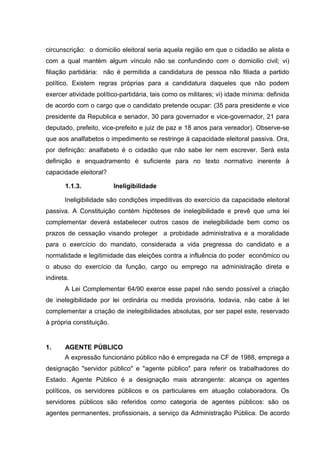 circunscrição: o domicilio eleitoral seria aquela região em que o cidadão se alista e 
com a qual mantém algum vínculo não se confundindo com o domicilio civil; vi) 
filiação partidária: não é permitida a candidatura de pessoa não filiada a partido 
político. Existem regras próprias para a candidatura daqueles que não podem 
exercer atividade político-partidária, tais como os militares; vi) idade mínima: definida 
de acordo com o cargo que o candidato pretende ocupar: (35 para presidente e vice 
presidente da Republica e senador, 30 para governador e vice-governador, 21 para 
deputado, prefeito, vice-prefeito e juiz de paz e 18 anos para vereador). Observe-se 
que aos analfabetos o impedimento se restringe à capacidade eleitoral passiva. Ora, 
por definição: analfabeto é o cidadão que não sabe ler nem escrever. Será esta 
definição e enquadramento é suficiente para no texto normativo inerente à 
capacidade eleitoral? 
1.1.3. Ineligibilidade 
Ineligibilidade são condições impeditivas do exercício da capacidade eleitoral 
passiva. A Constituição contém hipóteses de inelegibilidade e prevê que uma lei 
complementar deverá estabelecer outros casos de inelegibilidade bem como os 
prazos de cessação visando proteger a probidade administrativa e a moralidade 
para o exercício do mandato, considerada a vida pregressa do candidato e a 
normalidade e legitimidade das eleições contra a influência do poder econômico ou 
o abuso do exercício da função, cargo ou emprego na administração direta e 
indireta. 
A Lei Complementar 64/90 exerce esse papel não sendo possível a criação 
de inelegibilidade por lei ordinária ou medida provisória, todavia, não cabe à lei 
complementar a criação de inelegibilidades absolutas, por ser papel este, reservado 
à própria constituição. 
1. AGENTE PÚBLICO 
A expressão funcionário público não é empregada na CF de 1988, emprega a 
designação "servidor público" e "agente público" para referir os trabalhadores do 
Estado. Agente Público é a designação mais abrangente: alcança os agentes 
políticos, os servidores públicos e os particulares em atuação colaboradora. Os 
servidores públicos são referidos como categoria de agentes públicos: são os 
agentes permanentes, profissionais, a serviço da Administração Pública. De acordo 
 