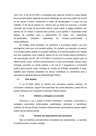 com o Art. 10 da Lei 8112/90, a nomeação para cargo de carreira ou cargo isolado 
de provimento efetivo depende de prévia habilitação em concurso público de provas 
ou de provas e títulos, obedecidos a ordem de classificação e o prazo de sua 
validade. O Art. 20 da mesma Lei informa que ao entrar em exercício, o servidor 
nomeado para cargo de provimento efetivo, ficará sujeito a estágio probatório por 
período de 24 meses e durante esse período a sua aptidão e capacidade serão 
objetos de avaliação para o desempenho do cargo, com observância 
da assiduidade, disciplina, capacidade de iniciativa, produtividade e 
responsabilidade. 
No Código Penal Brasileiro, há referência a funcionário público, que tem 
abrangência maior que a do servidor público. Um mesário, por exemplo, ao exercer 
uma função pública (ajudar no processo eleitoral), é funcionário público (em relação 
aos atos praticados como mesário), apesar de ter uma função pública transitória e 
não remunerada. No Art. 327 o CP define o funcionário ou servidor público para os 
efeitos penais, quem, embora transitoriamente ou sem remuneração, exerça cargo, 
emprego, serventia ou função pública, e em seu § 1º equipara-se a funcionário 
público quem exerce cargo, emprego ou função em entidade paraestatal, e quem 
trabalha para empresa prestadora de serviço contratada ou conveniada para a 
execução de atividade típica da Administração Pública. 
1.1. Dos direitos 
A Lei 8112/90 define os direitos dos servidores públicos federais. Os 
municipais e estaduais, seguem leis específicas dos entes federados, porém não há 
grande diferença com o Estatuto do Servidor Público Federal. 
1.1.4. Direitos e vantagens ao servidor 
Preconiza a Lei, o direito à Ordem Pecuniária ( subsídios, vencimentos e 
vantagens pecuniárias [indenizações, gratificações, adicionais e benefícios]; 
ausência ao Serviço [Férias, licenças e afastamentos]; aposentadoria (possui regime 
próprio de previdência social). 
1.1.5. Direitos aos dependentes dos servidores 
São os benefícios previdenciários concedidos aos dependentes – a) pensão; 
b) auxílio-funeral; c) auxílio reclusão. 
 
