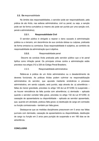 2.2. Da responsabilidade 
No âmbito das responsabilidades, o servidor pode ser responsabilizado, pela 
prática de ato ilícito, nas esferas administrativa, civil ou penal, ou seja, a sanção 
pode ser de forma cumulativa (o mesmo ato pode ser punido por uma sanção civil, 
penal e administrativa). 
2.2.1. Responsabilidade Civil 
O servidor público é obrigado a reparar o dano causado à administração 
pública ou a terceiro, em decorrência de sua conduta dolosa ou culposa, praticada 
de forma omissiva ou comissiva. Essa responsabilidade é subjetiva, ao contrário da 
responsabilidade da administração que é objetiva. 
2.2.2. Responsabilidade penal 
Decorre da conduta ilícita praticada pelo servidor público que a lei penal 
tipifica como infração penal. Os principais crimes contra a administração estão 
previstos nos artigos 312 a 326 do Código Penal Brasileiro. 
2.2.3. Responsabilidade administrativa 
Refere-se à prática de um ilícito administrativo ou o desatendimento de 
deveres funcionais. As práticas ilícitas podem culminar na responsabilização 
administrativa do servidor, que apurada mediante sindicância e processo 
administrativo, em sendo culpado, será punido, seja através de: a) advertência – 
faltas de menor gravidade, previstas no artigo 129 da Lei 8112/90; b) suspensão – 
se houver reincidência da falta punida com advertência; c) demissão – aplicada 
quando o servidor cometer falta grave, previstas no artigo 132 da Lei 8112/90; d) 
cassação de aposentadoria ou disponibilidade – aplicada ao servidor aposentado, 
que, quando em atividade, praticou falta grave; e) destituição de cargo em comissão 
ou função comissionada – também por falta grave. 
Destaque-se que as medidas disciplinares prescrevem em 5 anos nas faltas 
puníveis com demissão, cassação de aposentadoria ou disponibilidade, destituição 
de cargo ou função em 2 anos para punição de suspensão e em 180 dias se de 
advertência. 
CONCLUSÃO 
 