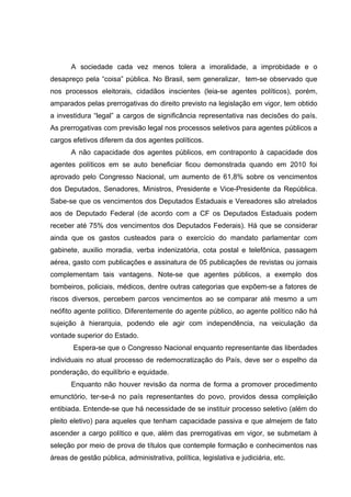 A sociedade cada vez menos tolera a imoralidade, a improbidade e o 
desapreço pela “coisa” pública. No Brasil, sem generalizar, tem-se observado que 
nos processos eleitorais, cidadãos inscientes (leia-se agentes políticos), porém, 
amparados pelas prerrogativas do direito previsto na legislação em vigor, tem obtido 
a investidura “legal” a cargos de significância representativa nas decisões do país. 
As prerrogativas com previsão legal nos processos seletivos para agentes públicos a 
cargos efetivos diferem da dos agentes políticos. 
A não capacidade dos agentes públicos, em contraponto à capacidade dos 
agentes políticos em se auto beneficiar ficou demonstrada quando em 2010 foi 
aprovado pelo Congresso Nacional, um aumento de 61,8% sobre os vencimentos 
dos Deputados, Senadores, Ministros, Presidente e Vice-Presidente da República. 
Sabe-se que os vencimentos dos Deputados Estaduais e Vereadores são atrelados 
aos de Deputado Federal (de acordo com a CF os Deputados Estaduais podem 
receber até 75% dos vencimentos dos Deputados Federais). Há que se considerar 
ainda que os gastos custeados para o exercício do mandato parlamentar com 
gabinete, auxilio moradia, verba indenizatória, cota postal e telefônica, passagem 
aérea, gasto com publicações e assinatura de 05 publicações de revistas ou jornais 
complementam tais vantagens. Note-se que agentes públicos, a exemplo dos 
bombeiros, policiais, médicos, dentre outras categorias que expõem-se a fatores de 
riscos diversos, percebem parcos vencimentos ao se comparar até mesmo a um 
neófito agente político. Diferentemente do agente público, ao agente político não há 
sujeição à hierarquia, podendo ele agir com independência, na veiculação da 
vontade superior do Estado. 
Espera-se que o Congresso Nacional enquanto representante das liberdades 
individuais no atual processo de redemocratização do País, deve ser o espelho da 
ponderação, do equilíbrio e equidade. 
Enquanto não houver revisão da norma de forma a promover procedimento 
emunctório, ter-se-á no país representantes do povo, providos dessa compleição 
entibiada. Entende-se que há necessidade de se instituir processo seletivo (além do 
pleito eletivo) para aqueles que tenham capacidade passiva e que almejem de fato 
ascender a cargo político e que, além das prerrogativas em vigor, se submetam à 
seleção por meio de prova de títulos que contemple formação e conhecimentos nas 
áreas de gestão pública, administrativa, política, legislativa e judiciária, etc. 
 