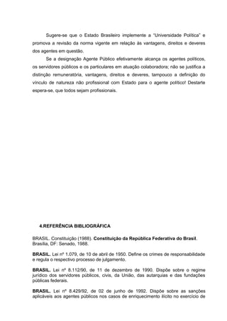 Sugere-se que o Estado Brasileiro implemente a “Universidade Política” e 
promova a revisão da norma vigente em relação às vantagens, direitos e deveres 
dos agentes em questão. 
Se a designação Agente Público efetivamente alcança os agentes políticos, 
os servidores públicos e os particulares em atuação colaboradora; não se justifica a 
distinção remuneratória, vantagens, direitos e deveres, tampouco a definição do 
vínculo de natureza não profissional com Estado para o agente político! Destarte 
espera-se, que todos sejam profissionais. 
4.REFERÊNCIA BIBLIOGRÁFICA 
BRASIL. Constituição (1988). Constituição da República Federativa do Brasil. 
Brasília, DF: Senado, 1988. 
BRASIL. Lei nº 1.079, de 10 de abril de 1950. Define os crimes de responsabilidade 
e regula o respectivo processo de julgamento. 
BRASIL. Lei nº 8.112/90, de 11 de dezembro de 1990. Dispõe sobre o regime 
jurídico dos servidores públicos, civis, da União, das autarquias e das fundações 
públicas federais. 
BRASIL. Lei nº 8.429/92, de 02 de junho de 1992. Dispõe sobre as sanções 
aplicáveis aos agentes públicos nos casos de enriquecimento ilícito no exercício de 
 