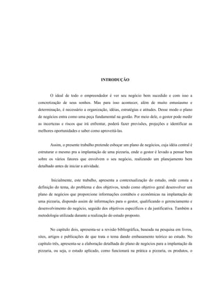 10
INTRODUÇÃO
O ideal de todo o empreendedor é ver seu negócio bem sucedido e com isso a
concretização de seus sonhos. Mas para isso acontecer, além de muito entusiasmo e
determinação, é necessário a organização, idéias, estratégias e atitudes. Desse modo o plano
de negócios entra como uma peça fundamental na gestão. Por meio dele, o gestor pode medir
as incertezas e riscos que irá enfrentar, poderá fazer previsões, projeções e identificar as
melhores oportunidades e saber como aproveitá-las.
Assim, o presente trabalho pretende esboçar um plano de negócios, cuja idéia central é
estruturar o mesmo pra a implantação de uma pizzaria, onde o gestor é levado a pensar bem
sobre os vários fatores que envolvem o seu negócio, realizando um planejamento bem
detalhado antes de iniciar a atividade.
Inicialmente, este trabalho, apresenta a contextualização do estudo, onde consta a
definição do tema, do problema e dos objetivos, tendo como objetivo geral desenvolver um
plano de negócios que proporcione informações contábeis e econômicas na implantação de
uma pizzaria, dispondo assim de informações para o gestor, qualificando o gerenciamento e
desenvolvimento do negócio, seguido dos objetivos específicos e da justificativa. Também a
metodologia utilizada durante a realização do estudo proposto.
No capítulo dois, apresenta-se a revisão bibliográfica, baseada na pesquisa em livros,
sites, artigos e publicações de que trata o tema dando embasamento teórico ao estudo. No
capítulo três, apresenta-se a elaboração detalhada do plano de negócios para a implantação da
pizzaria, ou seja, o estudo aplicado, como funcionará na prática a pizzaria, os produtos, o
 